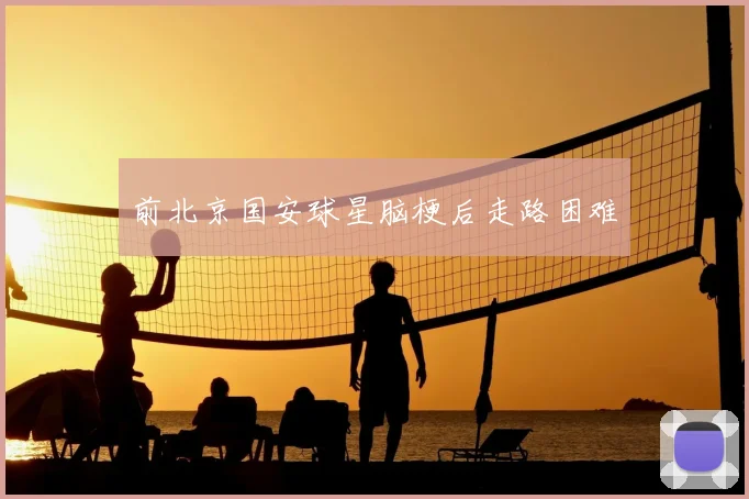 前北京国安球星脑梗后走路困难