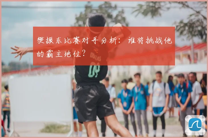 樊振东比赛对手分析:谁将挑战他的霸主地位?