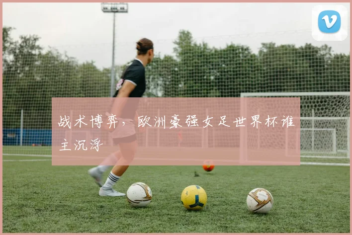 战术博弈,欧洲豪强女足世界杯谁主沉浮