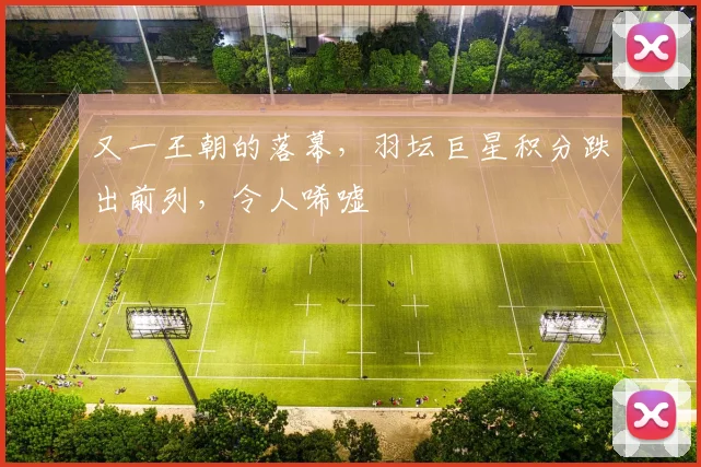 又一王朝的落幕,羽坛巨星积分跌出前列,令人唏嘘