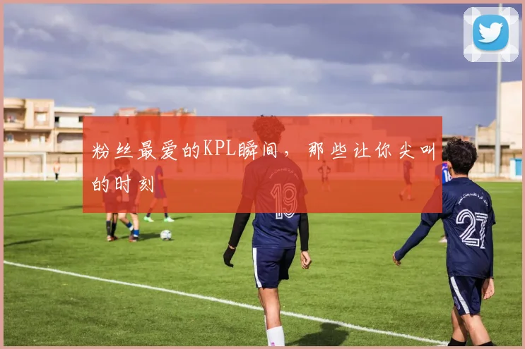 粉丝最爱的KPL瞬间,那些让你尖叫的时刻