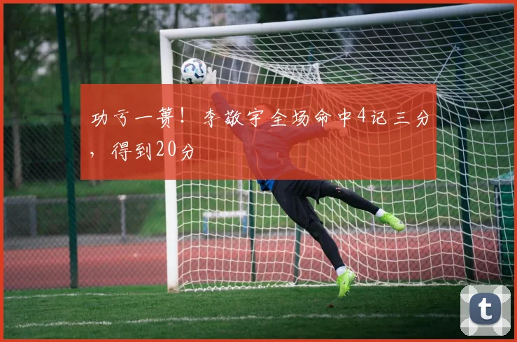 功亏一篑!李敬宇全场命中4记三分,得到20分