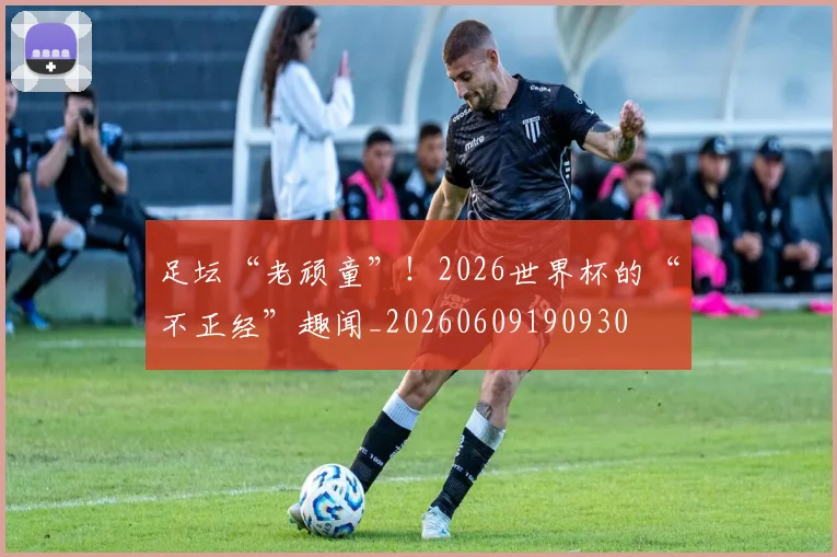 足坛“老顽童”!2026世界杯的“不正经”趣闻_20260609190930