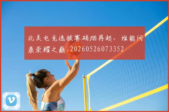 北美电竞选拔赛硝烟再起，谁能问鼎荣耀之巅_20260526073352