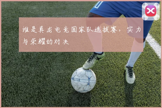 谁是真龙电竞国家队选拔赛，实力与荣耀的对决
