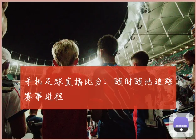 手机足球直播比分：随时随地追踪赛事进程