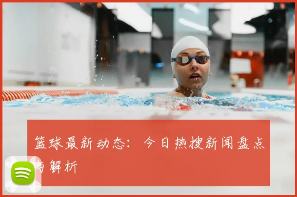 篮球最新动态:今日热搜新闻盘点与解析