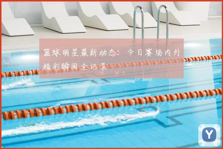 篮球明星最新动态:今日赛场内外精彩瞬间全记录