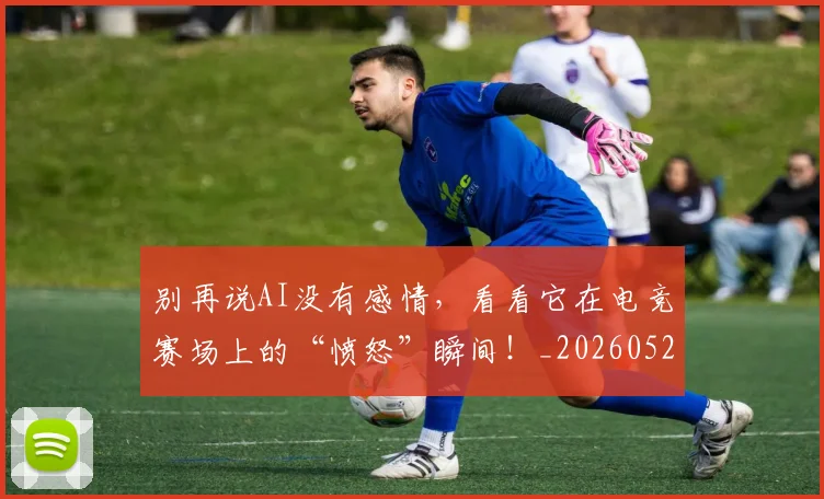 别再说AI没有感情，看看它在电竞赛场上的“愤怒”瞬间！_20260526073218