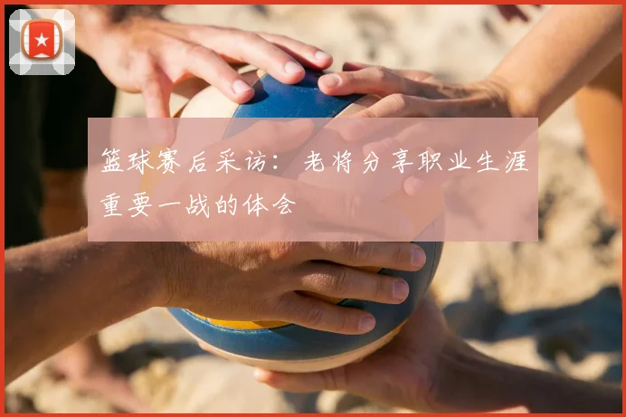 篮球赛后采访:老将分享职业生涯重要一战的体会