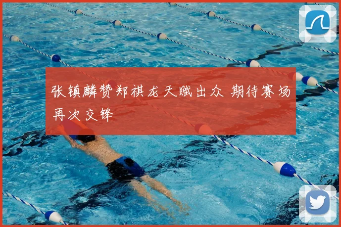 张镇麟赞郑祺龙天赋出众 期待赛场再次交锋