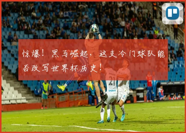 惊爆！黑马崛起，这支冷门球队能否改写世界杯历史！