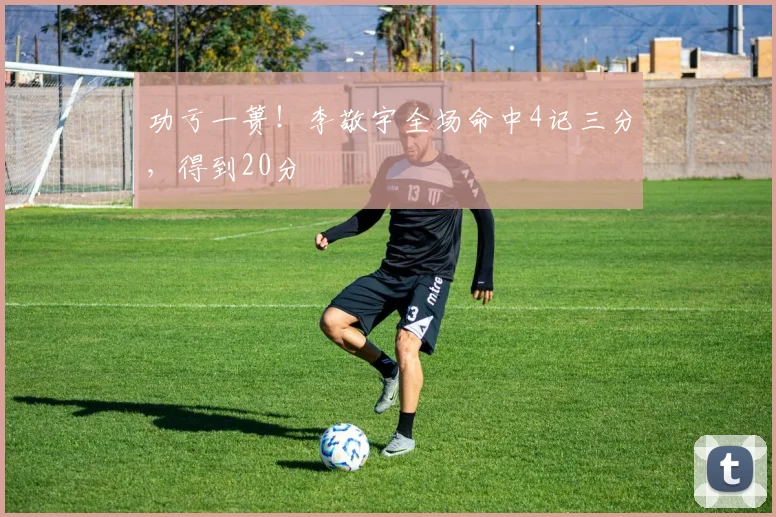 功亏一篑!李敬宇全场命中4记三分,得到20分