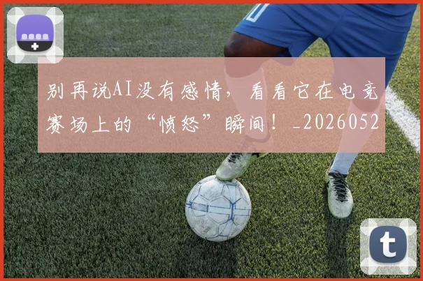 别再说AI没有感情，看看它在电竞赛场上的“愤怒”瞬间！_20260526073218
