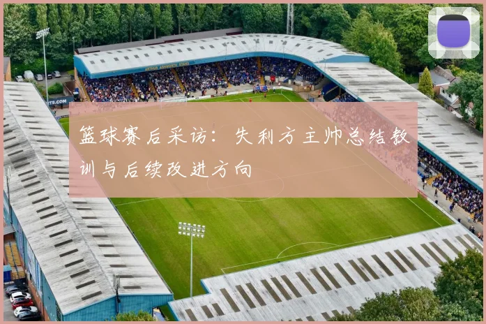 篮球赛后采访:失利方主帅总结教训与后续改进方向
