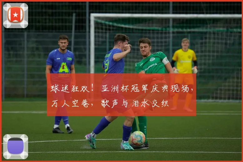 球迷狂欢！亚洲杯冠军庆典现场，万人空巷，歌声与泪水交织