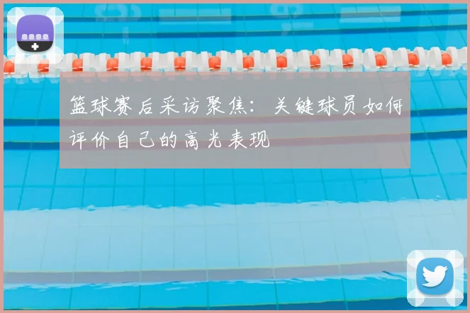篮球赛后采访聚焦：关键球员如何评价自己的高光表现