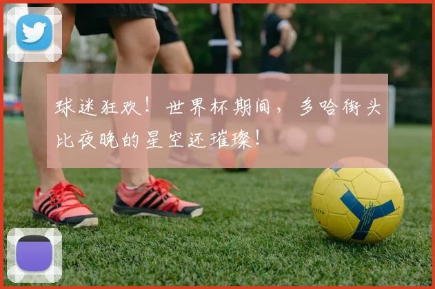 球迷狂欢!世界杯期间,多哈街头比夜晚的星空还璀璨!