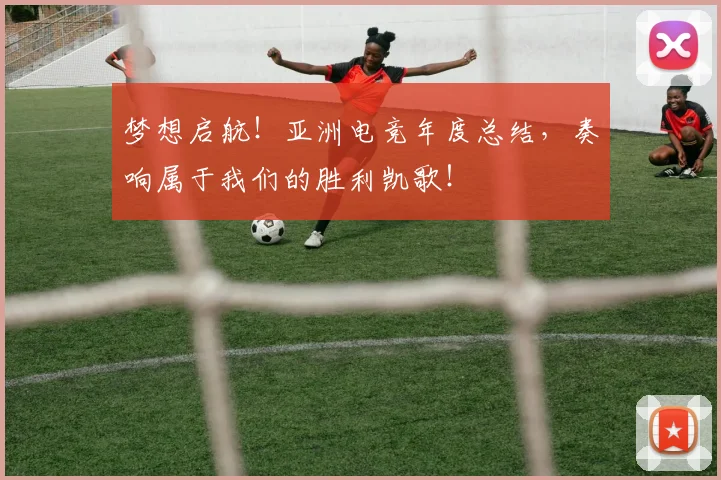 梦想启航！亚洲电竞年度总结，奏响属于我们的胜利凯歌！