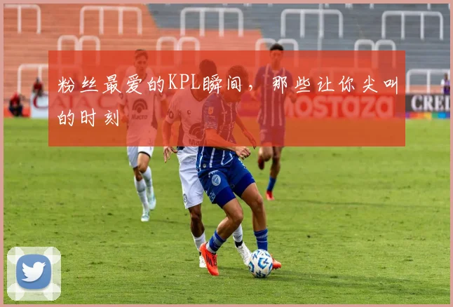 粉丝最爱的KPL瞬间，那些让你尖叫的时刻