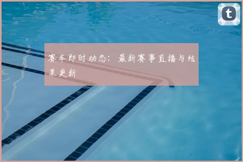 赛车即时动态：最新赛事直播与结果更新